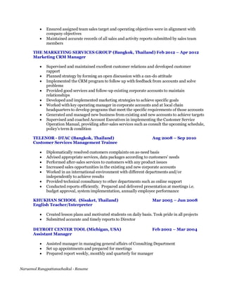 Naruemol Rungpattanachaikul - Resume
 Ensured assigned team sales target and operating objectives were in alignment with
company objectives
 Maintained accurate records of all sales and activity reports submitted by sales team
members
THE MARKETING SERVICES GROUP (Bangkok, Thailand) Feb 2012 – Apr 2012
Marketing CRM Manager
 Supervised and maintained excellent customer relations and developed customer
rapport
 Planned strategy by forming an open discussion with a can-do attitude
 Implemented the CRM program to follow up with feedback from accounts and solve
problems
 Provided good services and follow-up existing corporate accounts to maintain
relationships
 Developed and implemented marketing strategies to achieve specific goals
 Worked with key operating manager in corporate accounts and at local chain
headquarters to develop programs that meet the specific requirements of those accounts
 Generated and managed new business from existing and new accounts to achieve targets
 Supervised and coached Account Executives in implementing the Customer Service
Operation Manual, providing after-sales services such as consult the upcoming schedule,
policy’s term & condition
TELENOR - DTAC (Bangkok, Thailand) Aug 2008 – Sep 2010
Customer Services Management Trainee
 Diplomatically resolved customers complaints on as-need basis
 Advised appropriate services, data packages according to customers’ needs
 Performed after-sales services to customers with any product issues
 Increased sales opportunities in the existing and new corporate accounts
 Worked in an international environment with different departments and/or
independently to achieve results
 Provided technical consultancy to other departments such as online support
 Conducted reports efficiently. Prepared and delivered presentation at meetings i.e.
budget approval, system implementation, annually employee performance
KHUKHAN SCHOOL (Sisaket, Thailand) Mar 2005 – Jun 2008
English Teacher/Interpreter
 Created lesson plans and motivated students on daily basis. Took pride in all projects
 Submitted accurate and timely reports to Director
DETROIT CENTER TOOL (Michigan, USA) Feb 2002 – Mar 2004
Assistant Manager
 Assisted manager in managing general affairs of Consulting Department
 Set up appointments and prepared for meetings
 Prepared report weekly, monthly and quarterly for manager
 