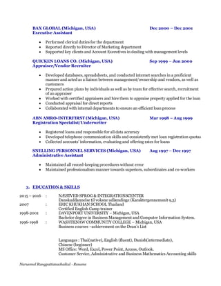 Naruemol Rungpattanachaikul - Resume
BAX GLOBAL (Michigan, USA) Dec 2000 – Dec 2001
Executive Assistant
 Performed clerical duties for the department
 Reported directly to Director of Marketing department
 Supported key clients and Account Executives in dealing with management levels
QUICKEN LOANS CO. (Michigan, USA) Sep 1999 – Jun 2000
Appraiser/Vendor Recruiter
 Developed databases, spreadsheets, and conducted internet searches in a proficient
manner and acted as a liaison between management/ownership and vendors, as well as
customers
 Prepared action plans by individuals as well as by team for effective search, recruitment
of an appraiser
 Worked with certified appraisers and hire them to appraise property applied for the loan
 Conducted appraisal for direct reports
 Collaborated with internal departments to ensure an efficient loan process
ABN AMRO-INTERFIRST (Michigan, USA) Mar 1998 – Aug 1999
Registration Specialist/Underwriter
 Registered loans and responsible for all data accuracy
 Developed telephone communication skills and consistently met loan registration quotas
 Collected accounts’ information, evaluating and offering rates for loans
SNELLING PERSONNEL SERVICES (Michigan, USA) Aug 1997 – Dec 1997
Administrative Assistant
 Maintained all record-keeping procedures without error
 Maintained professionalism manner towards superiors, subordinates and co-workers
3. EDUCATION & SKILLS
2015 – 2016 : NÆSTVED SPROG & INTEGRATIONSCENTER
Danskuddannelse til voksne udlændinge (Karaktergennemsnit 9,3)
2007 : ERIC KHUKHAN SCHOOL Thailand
Certified English Camp trainer
1998-2001 : DAVENPORT UNIVERSITY – Michigan, USA
Bachelor degree in Business Management and Computer Information System.
1996-1998 : WASHTENAW COMMUNITY COLLEGE – Michigan, USA
Business courses –achievement on the Dean’s List
Languages : Thai(native), English (fluent), Danish(intermediate),
Chinese (beginner)
MS Office: Word, Excel, Power Point, Access, Outlook.
Customer Service, Administrative and Business Mathematics Accounting skills
 