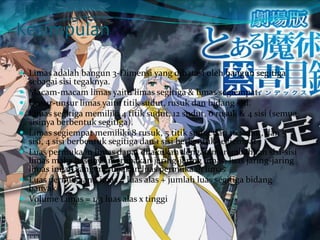 Kesimpulan
 Limas adalah bangun 3-Dimensi yang dibatasi oleh bangun segitiga
sebagai sisi tegaknya.
 Macam-macam limas yaitu limas segitiga & limas segiempat.
 Unsur-unsur limas yaitu titik sudut, rusuk dan bidang sisi.
 Limas segitiga memiliki 4 titik sudut, 12 sudut, 6 rusuk & 4 sisi (semua
sisinya berbentuk segitiga).
 Limas segiempat memiliki 8 rusuk, 5 titik sudut dan 16 sudut, dan 5
sisi, 4 sisi berbentuk segitiga dan 1 sisi berbentuk segiempat
 Luas permukaan limas dapat dilakukan dengan merembahkan sisi-sisi
limas maka hasilnya merupakan jaring-jaring limas, luas jaring-jaring
limas inilah yang merupakan luas permukaan limas
 Luas permukaan Limas = luas alas + jumlah luas segitiga bidang
banyak
 Volume Limas = 1/3 luas alas x tinggi
 