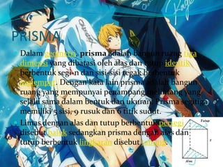 PRISMA
 Dalam geometri, prisma adalah bangun ruang tiga
dimensi yang dibatasi oleh alas dan tutup identik
berbentuk segi-n dan sisi-sisi tegak berbentuk
segiempat. Dengan kata lain prisma adalah bangun
ruang yang mempunyai penampang melintang yang
selalu sama dalam bentuk dan ukuran. Prisma segitiga
memiliki 5 sisi, 9 rusuk dan 6 titik sudut.
 Limas dengan alas dan tutup berbentuk persegi
disebut balok sedangkan prisma dengan alas dan
tutup berbentuk lingkaran disebut tabung.
 
