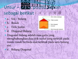 Unsur – unsur prisma adalah
sebagai berikut
 a. Sisi / bidang
 b. Rusuk
 c. Titik Sudut
 d. Diagonal Bidang
 Diagonal bidang adalah ruas garis yang
menghubungkan dua titik sudut yang terletak pada
rusuk-rusuk berbeda dan terletak pada satu bidang
sisi.
 e. Bidang Diagonal
 