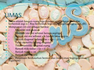 LIMAS
 Limas adalah bangun ruang tiga dimensi yang dibatasi oleh alas
berbentuk segi-n ( Bisa berbentuk Segi empat,segitiga,segi enam, dll).
 Mempunyai ciri-ciri sebagai berikut:
 - Memiliki titik puncak
 - Memiliki sisi-sisi selimut berupa segitiga
 - Banyak sisi-sisi selimut = n (untuk limas segi-n)
 - Banyak diagonal bidang alas = n(n – 3)/2
 - Tidak memiliki bidang diagonal
 - Tidak memiliki diagonal ruang
 - Banyak titik sudut = (n + 1)
 - Banyak rusuk = 2n
 - Banyak sisi = (n + 1)
 - Penamaan Berdasarkan bentuk alas (mis: Limas Segitiga, Limas
Segienam)
 
