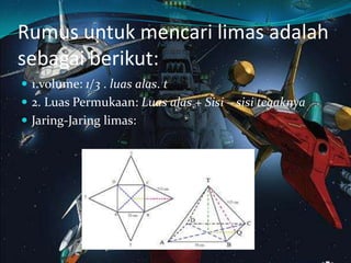Rumus untuk mencari limas adalah
sebagai berikut:
 1.volume: 1/3 . luas alas. t
 2. Luas Permukaan: Luas alas + Sisi – sisi tegaknya
 Jaring-Jaring limas:
 