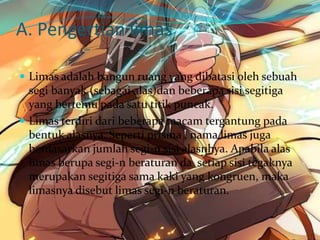 A. Pengertian limas
 Limas adalah bangun ruang yang dibatasi oleh sebuah
segi banyak (sebagai alas)dan beberapa sisi segitiga
yang bertemu pada satu titik puncak.
 Limas terdiri dari beberapa macam tergantung pada
bentuk alasnya. Seperti prisma , nama limas juga
berdasarkan jumlah segi-n sisi alasnhya. Apabila alas
limas berupa segi-n beraturan da setiap sisi tegaknya
merupakan segitiga sama kaki yang kongruen, maka
limasnya disebut limas segi-n beraturan.
 