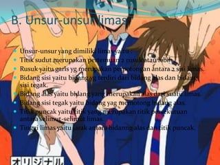 B. Unsur-unsur limas
 Unsur-unsur yang dimiliki limas yaitu :
 Titik sudut merupakan pertemuan 2 rusuk atau lebih.
 Rusuk yaitu garis yg merupakan perpotongan antara 2 sisi limas.
 Bidang sisi yaitu bidang yg terdiri dari bidang alas dan bidang
sisi tegak.
 Bidang alas yaitu bidang yang merupakan alas dari suatu limas.
 Bidang sisi tegak yaitu bidang yag memotong bidang alas.
 Titik puncak yaitu titik yang merupakan titik persekutuan
antara selimut-selimut limas.
 Tinggi limas yaitu jarak antara bidanng alas dan titik puncak.
 