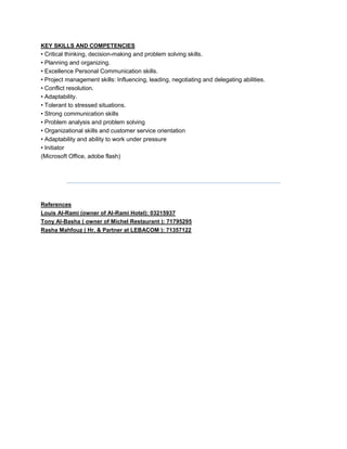 KEY SKILLS AND COMPETENCIES
• Critical thinking, decision-making and problem solving skills.
• Planning and organizing.
• Excellence Personal Communication skills.
• Project management skills: Influencing, leading, negotiating and delegating abilities.
• Conflict resolution.
• Adaptability.
• Tolerant to stressed situations.
• Strong communication skills
• Problem analysis and problem solving
• Organizational skills and customer service orientation
• Adaptability and ability to work under pressure
• Initiator
(Microsoft Office, adobe flash)
References
Louis Al-Rami (owner of Al-Rami Hotel): 03215937
Tony Al-Basha ( owner of Michel Restaurant ): 71795295
Rasha Mahfouz ( Hr. & Partner at LEBACOM ): 71357122
 