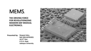 MEMS.
THE DRIVING FORCE
FOR REVOLUTIONIZING
MODERN DAY MEDICAL
ELECTRONICS.
Presented by: Deepam Sahu.
Roll: 001110701022.
UG 4th Year.
E.T.C.E. Dept.
Jadavpur University.
© memx.com
 