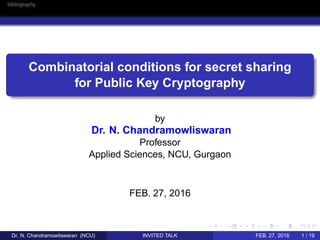 bibliography
Combinatorial conditions for secret sharing
for Public Key Cryptography
by
Dr. N. Chandramowliswaran
Professor
Applied Sciences, NCU, Gurgaon
FEB. 27, 2016
Dr. N. Chandramowliswaran (NCU) INVITED TALK FEB. 27, 2016 1 / 19
 
