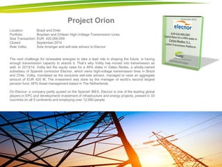 Project Orion 
Location: Brazil and Chile Portfolio: Brazilian and Chilean High-Voltage Transmission Lines Size Transaction: EUR 420,000,000 Closed: September 2014 Role Voltiq: Sole Arranger and sell-side advisor to Elecnor The next challenge for renewable energies to take a lead role in shaping the future, is having enough transmission capacity to absorb it. That’s why Voltiq has moved into transmission as well. In 2013/14, Voltiq led the equity raise for a 49% stake in Celeo Redes, a wholly-owned subsidiary of Spanish contractor Elecnor, which owns high-voltage transmission lines in Brazil and Chile. Voltiq, mandated as the exclusive sell-side advisor, managed to raise an aggregate amount of EUR 420 M. The investment was done by the manager of world’s second largest pension fund, APG Asset management based in The Netherlands. On Elecnor: a company partly quoted on the Spanish IBEX, Elecnor is one of the leading global players in EPC and development/ investment of infrastructure and energy projects, present in 33 countries on all 5 continents and employing over 12,000 people. 