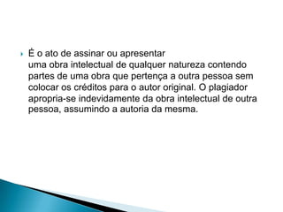 

É o ato de assinar ou apresentar
uma obra intelectual de qualquer natureza contendo
partes de uma obra que pertença a outra pessoa sem
colocar os créditos para o autor original. O plagiador
apropria-se indevidamente da obra intelectual de outra
pessoa, assumindo a autoria da mesma.

 