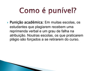 

Punição académica: Em muitas escolas, os
estudantes que plagiarem recebem uma
reprimenda verbal e um grau de falha na
atribuição. Noutras escolas, os que praticarem
plágio são forçados a se retirarem do curso.

 