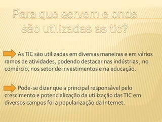 As TIC são utilizadas em diversas maneiras e em vários
ramos de atividades, podendo destacar nas indústrias , no
comércio, nos setor de investimentos e na educação.
Pode-se dizer que a principal responsável pelo
crescimento e potencialização da utilização das TIC em
diversos campos foi a popularização da Internet.

 