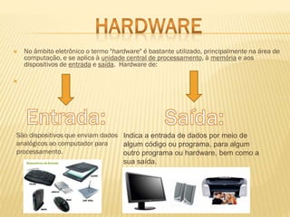 

No âmbito eletrônico o termo "hardware" é bastante utilizado, principalmente na área de
computação, e se aplica à unidade central de processamento, à memória e aos
dispositivos de entrada e saída. Hardware de:



São dispositivos que enviam dados Indica a entrada de dados por meio de
analógicos ao computador para
algum código ou programa, para algum
processamento.
outro programa ou hardware, bem como a

sua saída.

 