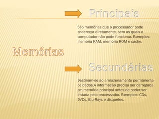 São memórias que o processador pode
endereçar diretamente, sem as quais o
computador não pode funcionar. Exemplos:
memória RAM, memória ROM e cache.

Destinam-se ao armazenamento permanente
de dados.A informação precisa ser carregada
em memória principal antes de poder ser
tratada pelo processador. Exemplos: CDs,
DVDs, Blu-Rays e disquetes.

 