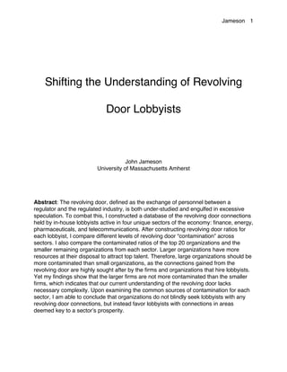 Jameson 1
Shifting the Understanding of Revolving
Door Lobbyists
John Jameson
University of Massachusetts Amherst
Abstract: The revolving door, defined as the exchange of personnel between a
regulator and the regulated industry, is both under-studied and engulfed in excessive
speculation. To combat this, I constructed a database of the revolving door connections
held by in-house lobbyists active in four unique sectors of the economy: finance, energy,
pharmaceuticals, and telecommunications. After constructing revolving door ratios for
each lobbyist, I compare different levels of revolving door “contamination” across
sectors. I also compare the contaminated ratios of the top 20 organizations and the
smaller remaining organizations from each sector. Larger organizations have more
resources at their disposal to attract top talent. Therefore, large organizations should be
more contaminated than small organizations, as the connections gained from the
revolving door are highly sought after by the firms and organizations that hire lobbyists.
Yet my findings show that the larger firms are not more contaminated than the smaller
firms, which indicates that our current understanding of the revolving door lacks
necessary complexity. Upon examining the common sources of contamination for each
sector, I am able to conclude that organizations do not blindly seek lobbyists with any
revolving door connections, but instead favor lobbyists with connections in areas
deemed key to a sector’s prosperity.
 