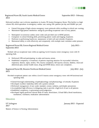 2
Registered Nurse ER, South Austin Medical Center September 2013 – February
2014
Delivered excellent care to diverse population in Austin, TX busiest Emergency Room. This facility is a high
volume ER, which specializes in emergency cardiac care, seeing 250+ patients per day and 90,000+ per year.
 Gained firm grasp of high volume emergency room protocols while excelling in critical care nursing.
 Maintained high patient satisfaction ratings by providing exceptional care to every patient.
 Participated in numerous cardiac arrest codes and provided care to ROSC patients.
 Competent in critical thinking skills, prioritizing patient needs and triaging of patients.
 Proficient in performing head-to-toe assessments in both well and critically ill patients.
 Maintained ability to work effectively and competently with multiple team members under pressure.
Registered Nurse ER, Conroe Regional Medical Center July 2013 –
September 2013
Worked with an exceptional team within an aspiring Level 2 trauma center emergency room with 35
operating beds.
 Performed CPR and participating in codes and trauma arrests.
 Established competency in treatment of patients requiring attention for myocardial infarction,
respiratory distress, sepsis, strokes, TIA, trauma complaints, fall injuries, seizures, diabetes, chest and
abdominal pain, mental health issues, drug and ETOH abuse, minor care complaints .
Registered Nurse ER, Houston Northwest Medical Center July 2012 – July
2013
Provided exceptional patient care within a Level 3 trauma center emergency room with 48 functional and
operating beds.
 Gained thorough understanding of pathophysiology and pharmacology of critically ill patients
 Developed excellent leadership skills with a positive attitude
 Performed management of care under standard, contact, isolation, and droplet precautions
 Accomplished high efficiency in delegating tasks to provide a high level of care to all patients
 Established competency in generating sound judgments
 Developed highly proficient clinical skills: IV starts, blood draws, 12-lead EKGs, blood transfusions,
intubations, ventilators, medication administration
Education
UT Arlington January 2015 – Expected
2017
Masters of Science in Nursing Administration
 