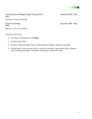 3
Lawrence Memorial/Regis College Nursing School September 2010 – May
2012
Associates of Science in Nursing
Connecticut College September 2004 – May
2008
Bachelors of Arts in Government
Skills/Certifications
 Texas Board of Nursing license: # 823952
 Certified in BLS, TNCC
 Proficient in Microsoft Office, Cerner, Clindoc, Meditech, MedHost, HomeCare HomeBase
 Excellent patient communication, ability to multi task, exemplary organizational skills, exceptional
critical thinking and problem solving skills, interpersonal and teamwork skills
 