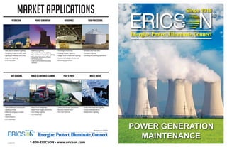 1-800-ERICSON • www.ericson.com
Energize,Protect,Illuminate,Connect
Energize,Protect,Illuminate,Connect
MARKET APPLICATIONS
PETROCHEM POWER GENERATION Aerospace FOOD PROCESSING
• Tank,Pipe & Container Lighting
• Temporary Power for MROWork
• Lighting ofWalkways and Stairs
• Inspection Lighting
• GFCI Protection
• Walkway Lighting
• Shutdown Power & Lighting
• Pipe and Steam Condenser Lighting
• Refueling Operations Power
• GFCI Protection
• Coal Dust/Fuel Rods/Cleaning
Solvents
• 18”Hanger Floor Rule
• Fuselage Repair Lighting
• HangerTools & Inspection Lighting
• Custom Stringlights for Aircraft
• Refueling Operations
• Elevators and Grain Silos
• Container Lighting
• Grinding and Mashing Operations
SHIP BUILDING TANKER & CONTAINER CLEANING PULP & PAPER WASTE WATER
• Tank & Bulkhead Construction
Lighting & Power
• Walkway,Gangway & Ladder
Lighting
• Tools &Welders
• GFCI Protection
• Water Proof Handlamps
• Water Proof Plugs & Connectors
• LowVoltage Lighting
• GFCI Protection
• Chemical & Bleach Operations
• Machine Maintenance
• Fine Dust Material
• SolidsTank Inspection Lighting
• Covered Methane Areas
• Maintenance Lighting
L1000701
Revised 11-3-2014
POWER GENERATION
MAINTENANCE
 