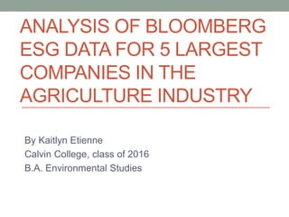 ANALYSIS OF BLOOMBERG
ESG DATA FOR 5 LARGEST
COMPANIES IN THE
AGRICULTURE INDUSTRY
By Kaitlyn Etienne
Calvin College, class of 2016
B.A. Environmental Studies
 