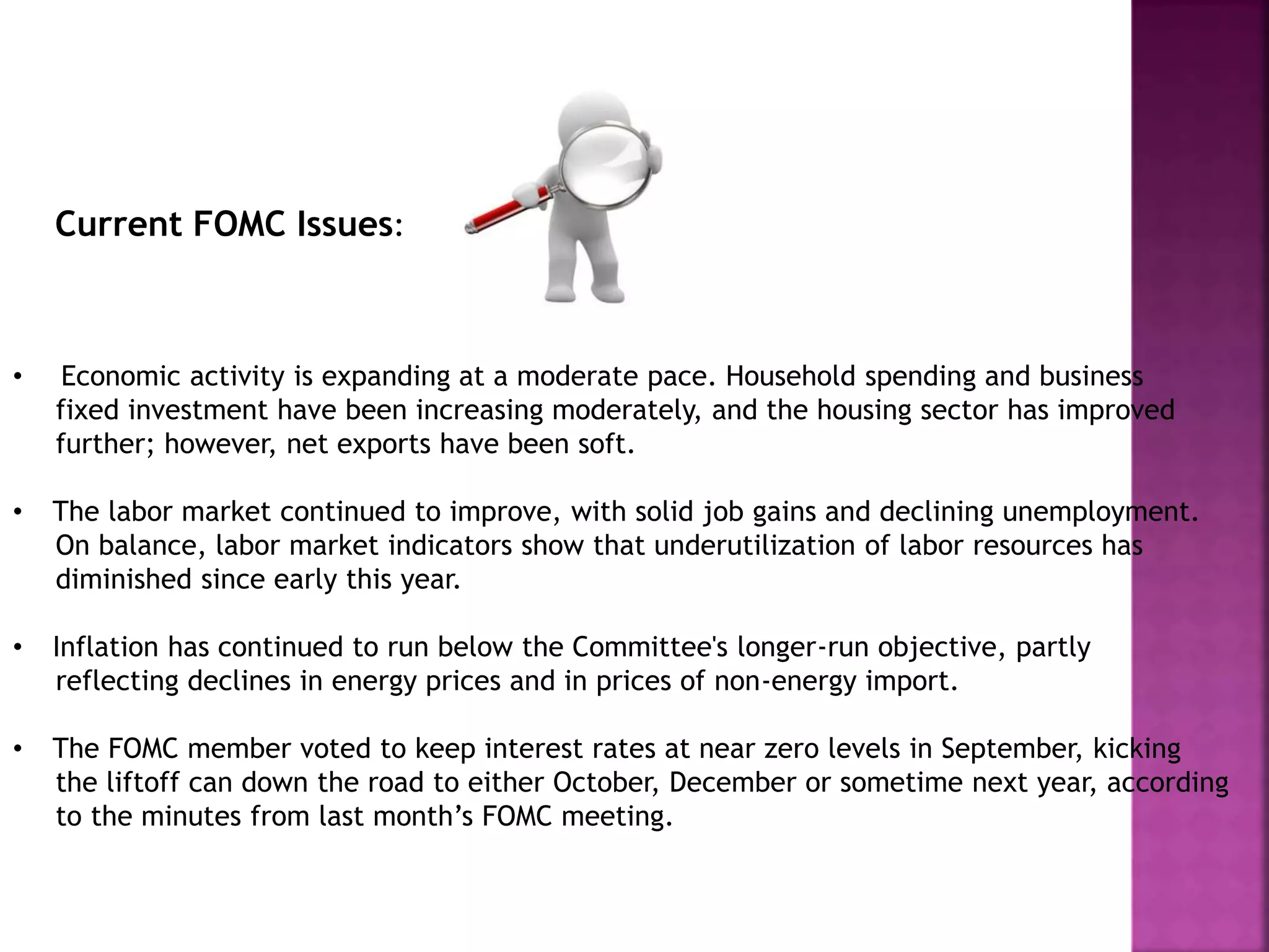 Current FOMC Issues:
• Economic activity is expanding at a moderate pace. Household spending and business
fixed investment have been increasing moderately, and the housing sector has improved
further; however, net exports have been soft.
• The labor market continued to improve, with solid job gains and declining unemployment.
On balance, labor market indicators show that underutilization of labor resources has
diminished since early this year.
• Inflation has continued to run below the Committee's longer-run objective, partly
reflecting declines in energy prices and in prices of non-energy import.
• The FOMC member voted to keep interest rates at near zero levels in September, kicking
the liftoff can down the road to either October, December or sometime next year, according
to the minutes from last month’s FOMC meeting.
 