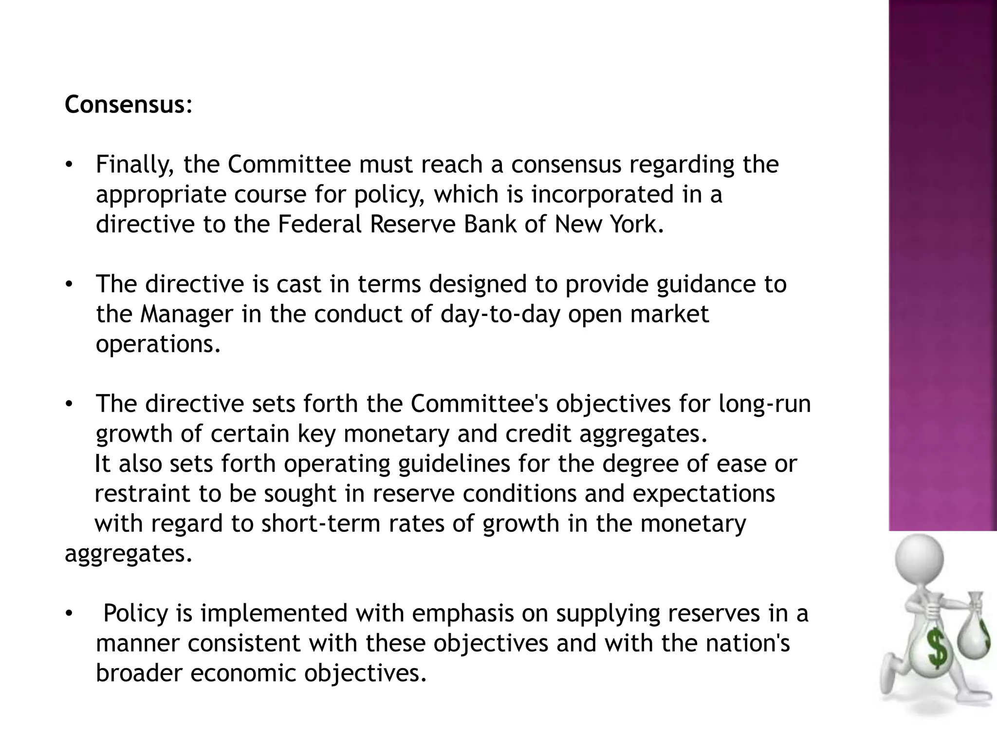 Consensus:
• Finally, the Committee must reach a consensus regarding the
appropriate course for policy, which is incorporated in a
directive to the Federal Reserve Bank of New York.
• The directive is cast in terms designed to provide guidance to
the Manager in the conduct of day-to-day open market
operations.
• The directive sets forth the Committee's objectives for long-run
growth of certain key monetary and credit aggregates.
It also sets forth operating guidelines for the degree of ease or
restraint to be sought in reserve conditions and expectations
with regard to short-term rates of growth in the monetary
aggregates.
• Policy is implemented with emphasis on supplying reserves in a
manner consistent with these objectives and with the nation's
broader economic objectives.
 