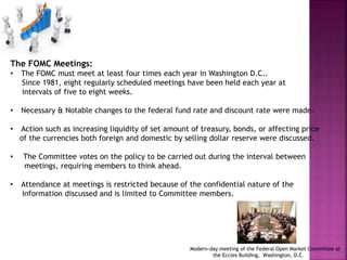 The FOMC Meetings:
• The FOMC must meet at least four times each year in Washington D.C..
Since 1981, eight regularly scheduled meetings have been held each year at
intervals of five to eight weeks.
• Necessary & Notable changes to the federal fund rate and discount rate were made.
• Action such as increasing liquidity of set amount of treasury, bonds, or affecting price
of the currencies both foreign and domestic by selling dollar reserve were discussed.
• The Committee votes on the policy to be carried out during the interval between
meetings, requiring members to think ahead.
• Attendance at meetings is restricted because of the confidential nature of the
information discussed and is limited to Committee members.
Modern-day meeting of the Federal Open Market Committee at
the Eccles Building, Washington, D.C.
 