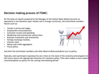 Decision making process of FOMC:
On the basis of reports prepared by the Manager of the System Open Market Account on
operations in the domestic open market and in foreign currencies, the Committee considers
factors such as:
• Trends in prices and wages.
• Employment and production.
• Consumer income and spending.
• Residential and commercial construction.
• Business investment and inventories.
• Foreign exchange markets.
• Interest rates.
• Money and credit aggregates.
• Fiscal policy.
And then the Committee members and other Reserve Bank presidents turn to policy.
Typically, each participant expresses his own views on the state of the economy and prospects for
the future and on the appropriate direction for monetary policy. Then each makes a more explicit
recommendation on policy for the coming intermeeting period.
 