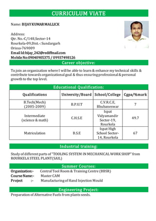 CURRICULUM VIATE
Name: BIJAYKUMARMALLICK
Address:
Qtr. No.-C/148,Sector-14
Rourkela-09,Dist.-: Sundargarh
Orissa-769009
EmailId:bijay_242@rediffmail.com
MobileNo:09040905375/ 09937498126
Career objective:
To join an organization whereI willbe able to learn & enhance my technical skills &
contribute towardsorganizationalgoal & thus ensuringprofessional& personal
growth to the top level.
Educational Qualification:
Qualifications University/Board School/College Cgpa/%mark
B.Tech(Mech)
(2005-2009)
B.P.U.T
C.V.R.C.E,
Bhubaneswar
7
Intermediate
(science & math)
C.H.S.E
Ispat
Vidyamandir
Sector-19,
Rourkela
49.7
Matriculation B.S.E
Ispat High
School Sector-
14, Rourkela
67
Industrial training:
Study of differentparts of “TOOLING SYSTEM IN MECHANICALWORK SHOP” from
ROURKELA STEEL PLANT(SAIL)
Summer Courses:
Organization:- CentralTool Room & Training Centre(BBSR)
CourseName:- Master CAM
Project :- Manufacturingof Hand Injection Mould
Engineering Project:
Preparation of Alternative Fuels from plantsseeds.
 