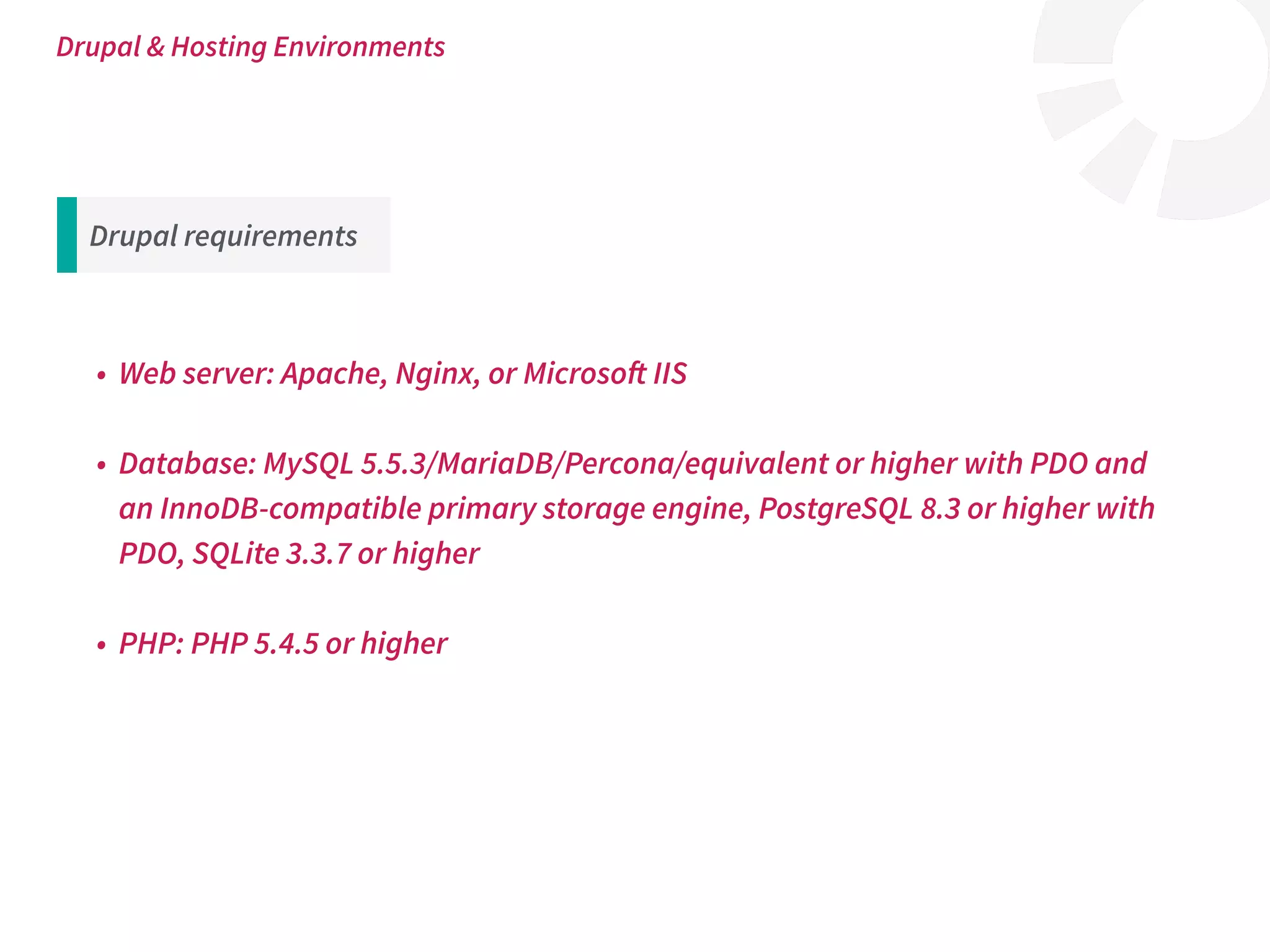 Drupal requirements
• Web server: Apache, Nginx, or Microsoft IIS
• Database: MySQL 5.5.3/MariaDB/Percona/equivalent or higher with PDO and
an InnoDB-compatible primary storage engine, PostgreSQL 8.3 or higher with
PDO, SQLite 3.3.7 or higher
• PHP: PHP 5.4.5 or higher
Drupal & Hosting Environments
 
