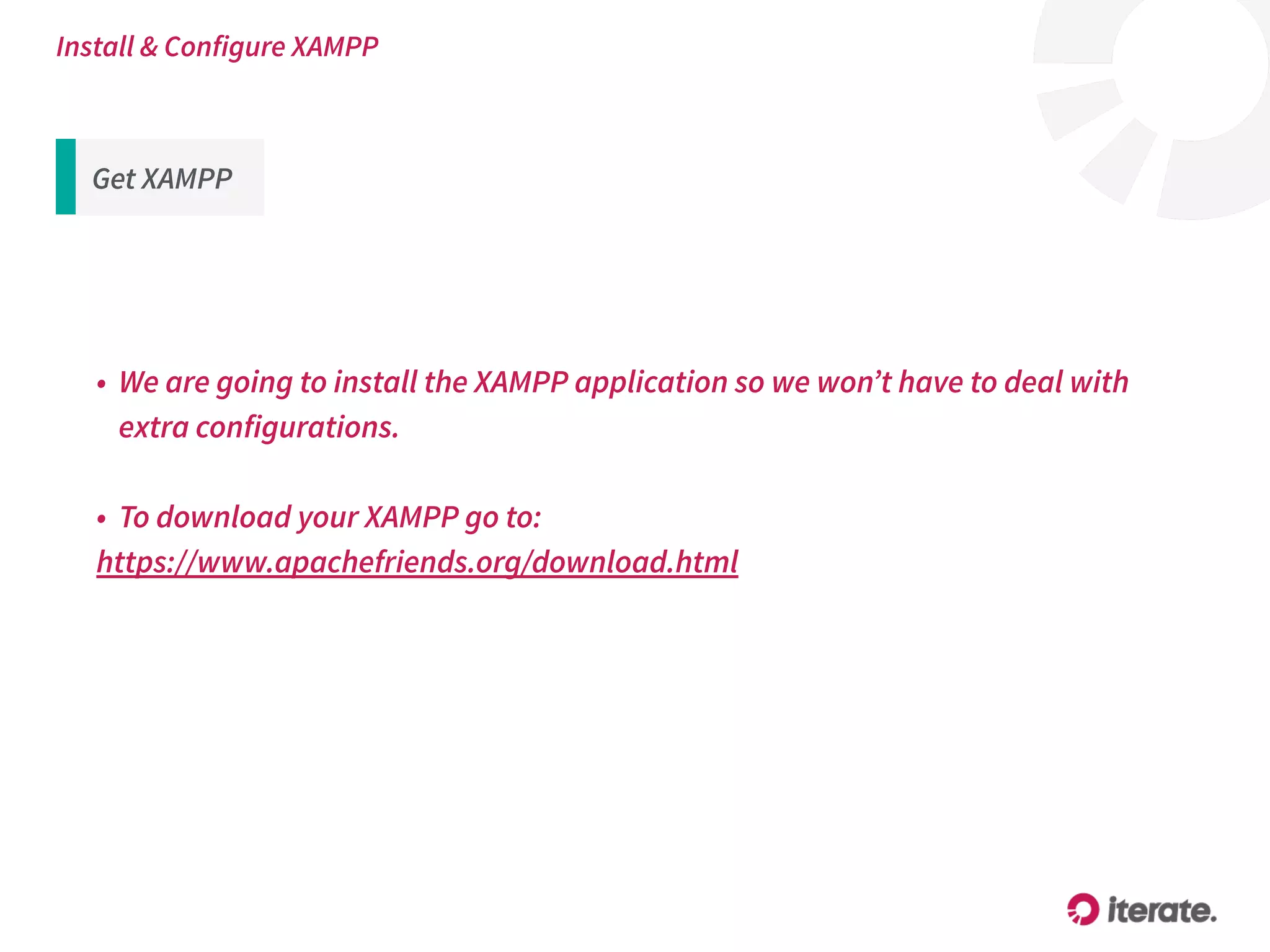 • We are going to install the XAMPP application so we won’t have to deal with
extra configurations.
• To download your XAMPP go to:
https://www.apachefriends.org/download.html
Install & Configure XAMPP
Get XAMPP
 