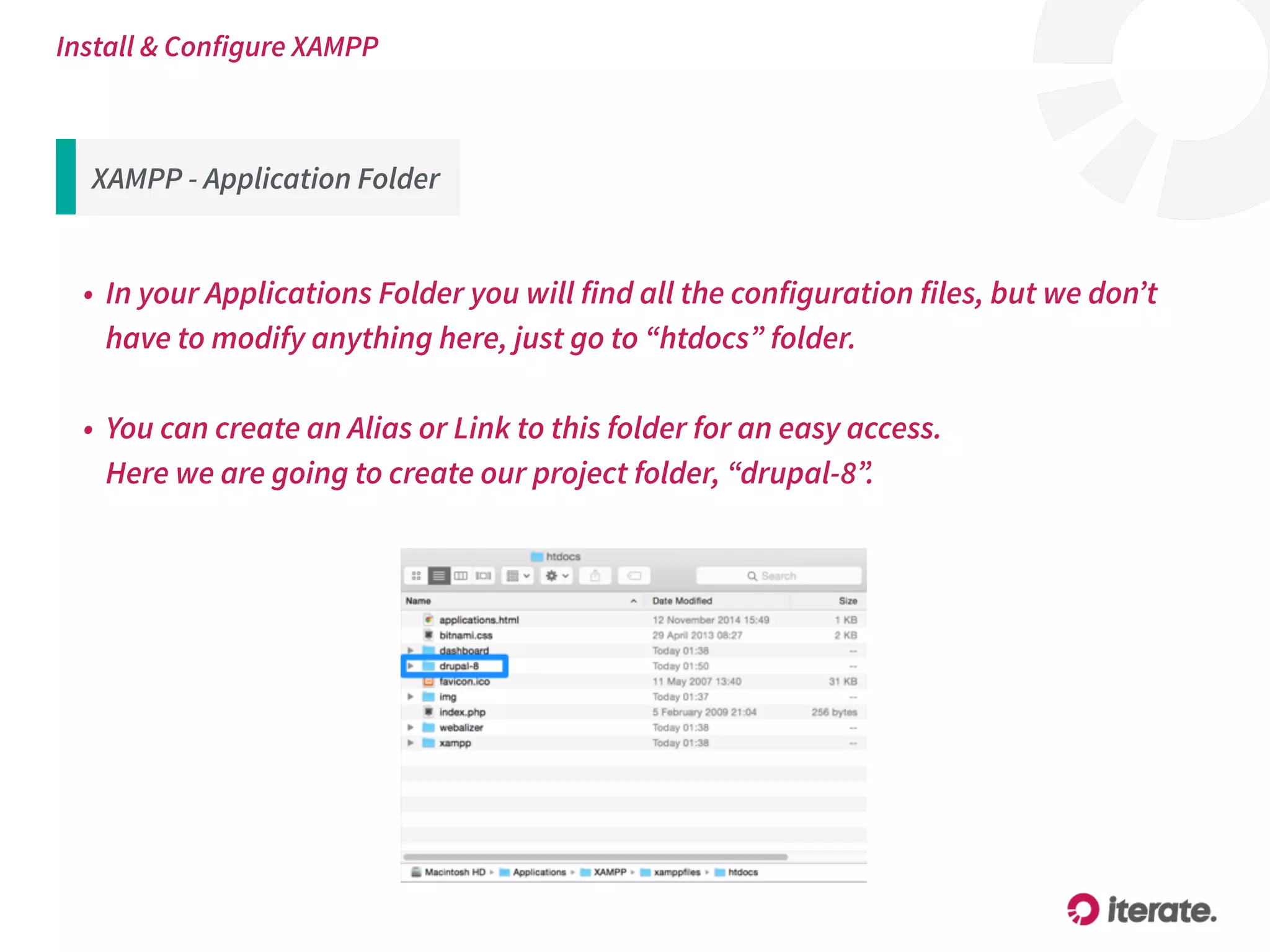 XAMPP - Application Folder
• In your Applications Folder you will find all the configuration files, but we don’t
have to modify anything here, just go to “htdocs” folder.
• You can create an Alias or Link to this folder for an easy access. 
Here we are going to create our project folder, “drupal-8”.
Install & Configure XAMPP
 