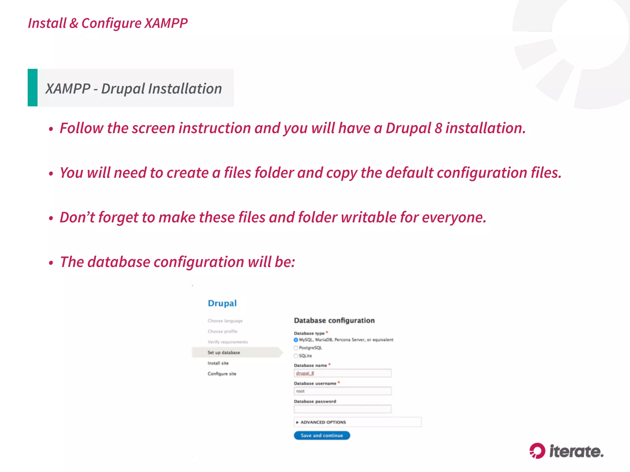 XAMPP - Drupal Installation
• Follow the screen instruction and you will have a Drupal 8 installation.
• You will need to create a files folder and copy the default configuration files.
• Don’t forget to make these files and folder writable for everyone.
• The database configuration will be:
Install & Configure XAMPP
 