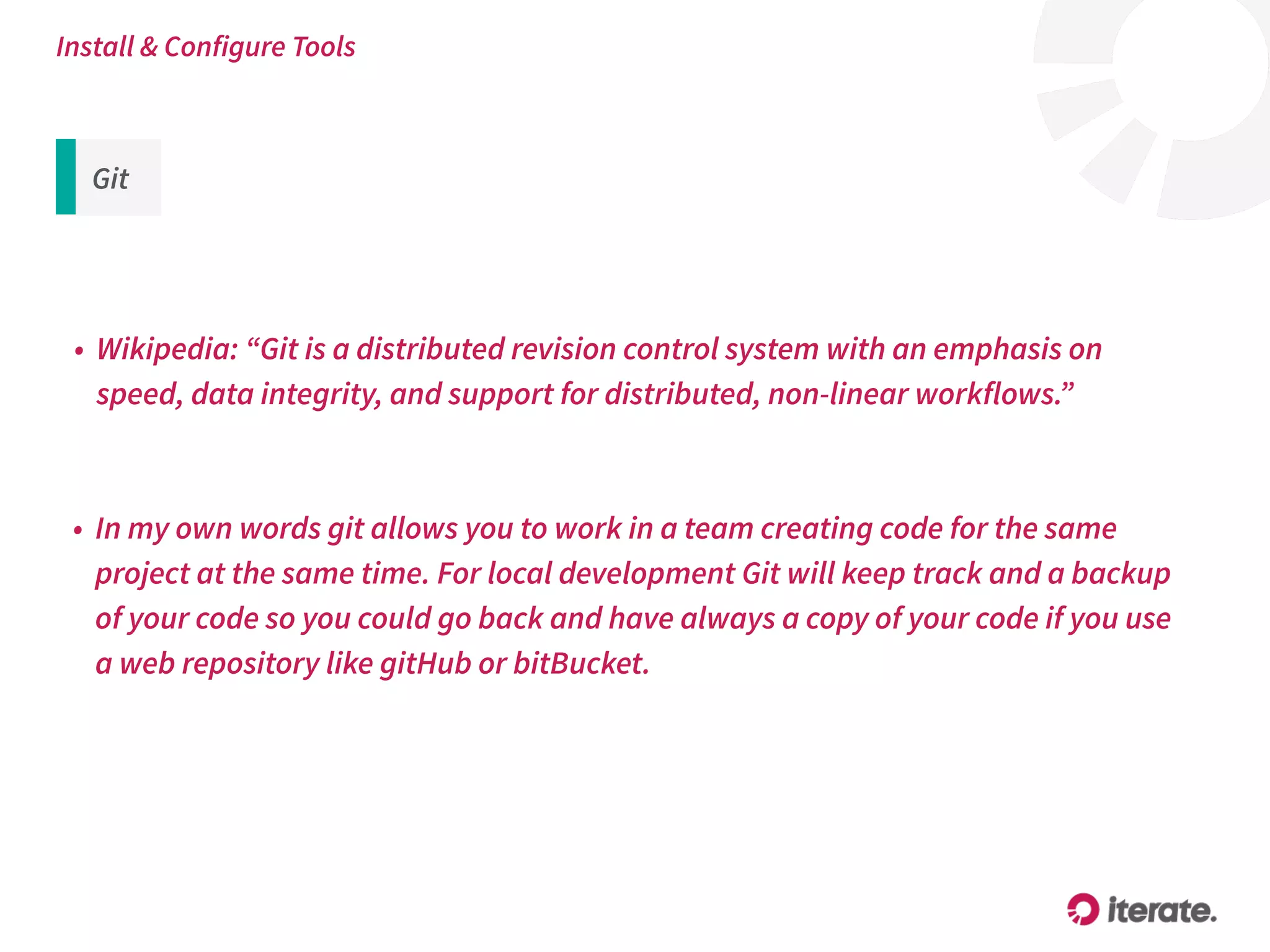 Git
• Wikipedia: “Git is a distributed revision control system with an emphasis on
speed, data integrity, and support for distributed, non-linear workflows.”
Install & Configure Tools
• In my own words git allows you to work in a team creating code for the same
project at the same time. For local development Git will keep track and a backup
of your code so you could go back and have always a copy of your code if you use
a web repository like gitHub or bitBucket.
 