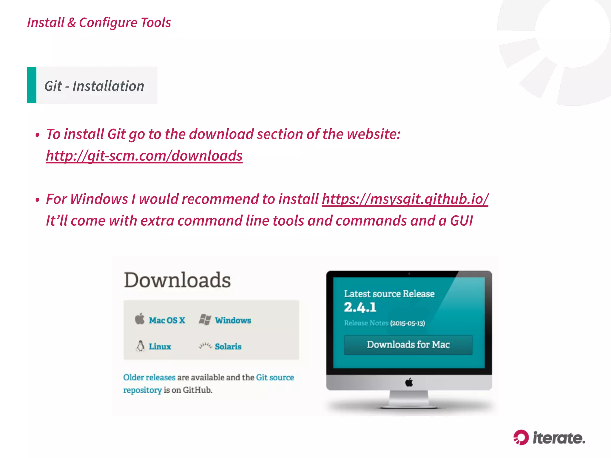 Git - Installation
• To install Git go to the download section of the website:  
http://git-scm.com/downloads
• For Windows I would recommend to install https://msysgit.github.io/ 
It’ll come with extra command line tools and commands and a GUI
Install & Configure Tools
 