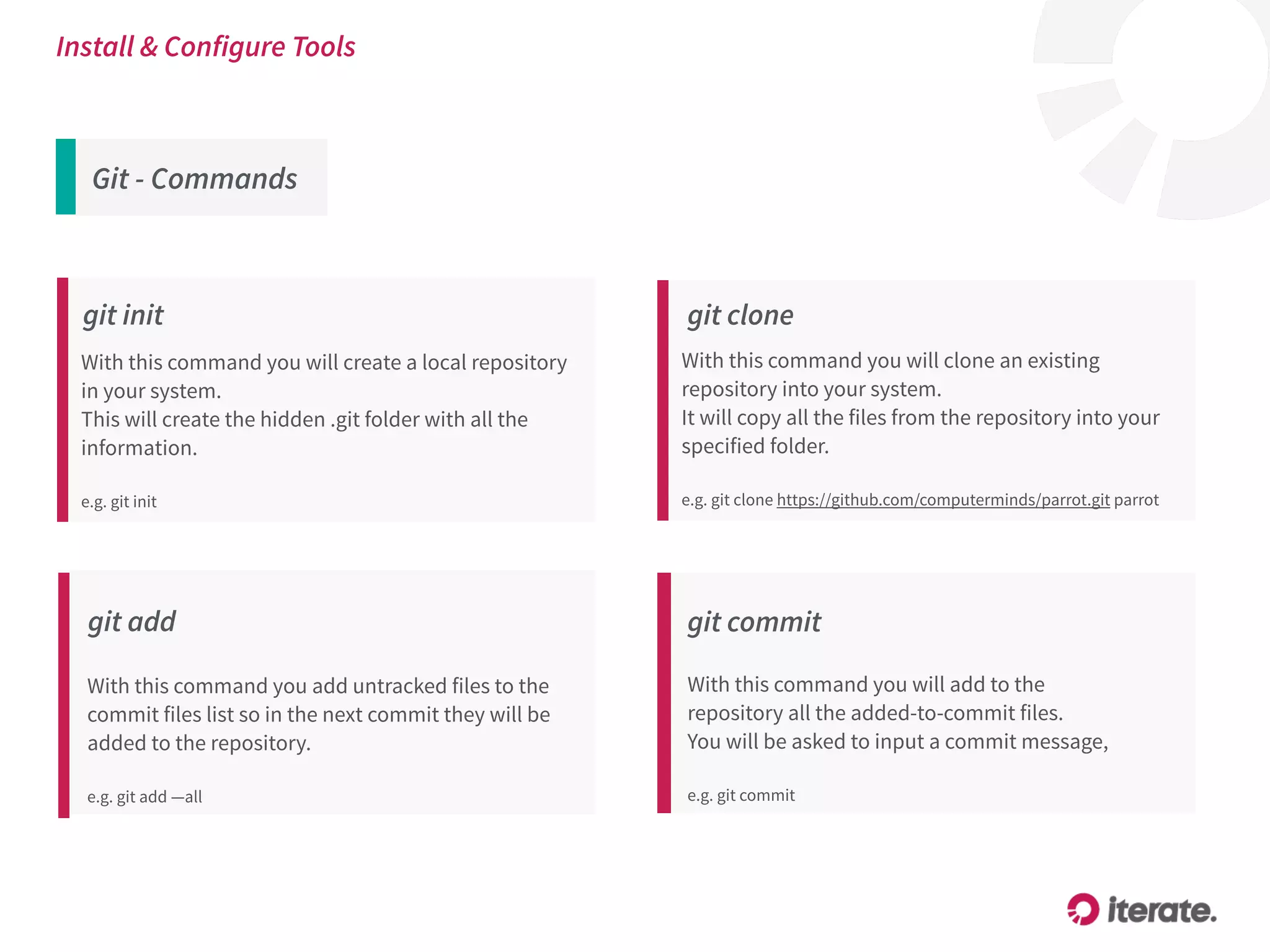 Git - Commands
Install & Configure Tools
git init
With this command you will create a local repository
in your system.
This will create the hidden .git folder with all the
information.
e.g. git init
git add
With this command you add untracked files to the
commit files list so in the next commit they will be
added to the repository. 
 
e.g. git add —all
git commit
With this command you will add to the
repository all the added-to-commit files.
You will be asked to input a commit message, 
 
e.g. git commit
git clone
With this command you will clone an existing
repository into your system.
It will copy all the files from the repository into your
specified folder.
e.g. git clone https://github.com/computerminds/parrot.git parrot
 