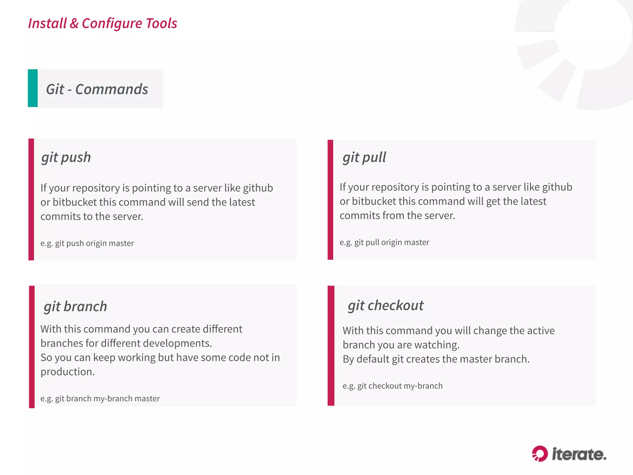 Git - Commands
Install & Configure Tools
git push
If your repository is pointing to a server like github
or bitbucket this command will send the latest
commits to the server.
e.g. git push origin master
git branch
With this command you can create diﬀerent
branches for diﬀerent developments.
So you can keep working but have some code not in
production.
 
e.g. git branch my-branch master
git checkout
With this command you will change the active
branch you are watching.
By default git creates the master branch.
 
e.g. git checkout my-branch
git pull
If your repository is pointing to a server like github
or bitbucket this command will get the latest
commits from the server.
e.g. git pull origin master
 
