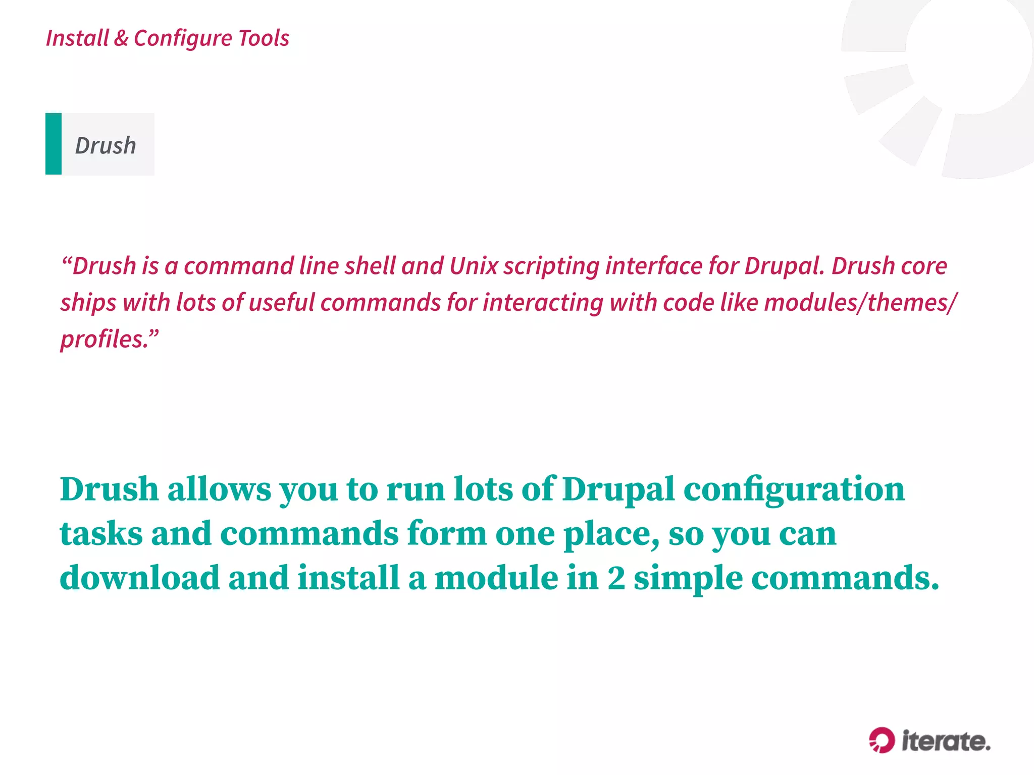 Drush
“Drush is a command line shell and Unix scripting interface for Drupal. Drush core
ships with lots of useful commands for interacting with code like modules/themes/
profiles.”
Install & Configure Tools
Drush allows you to run lots of Drupal conﬁguration
tasks and commands form one place, so you can
download and install a module in 2 simple commands.
 