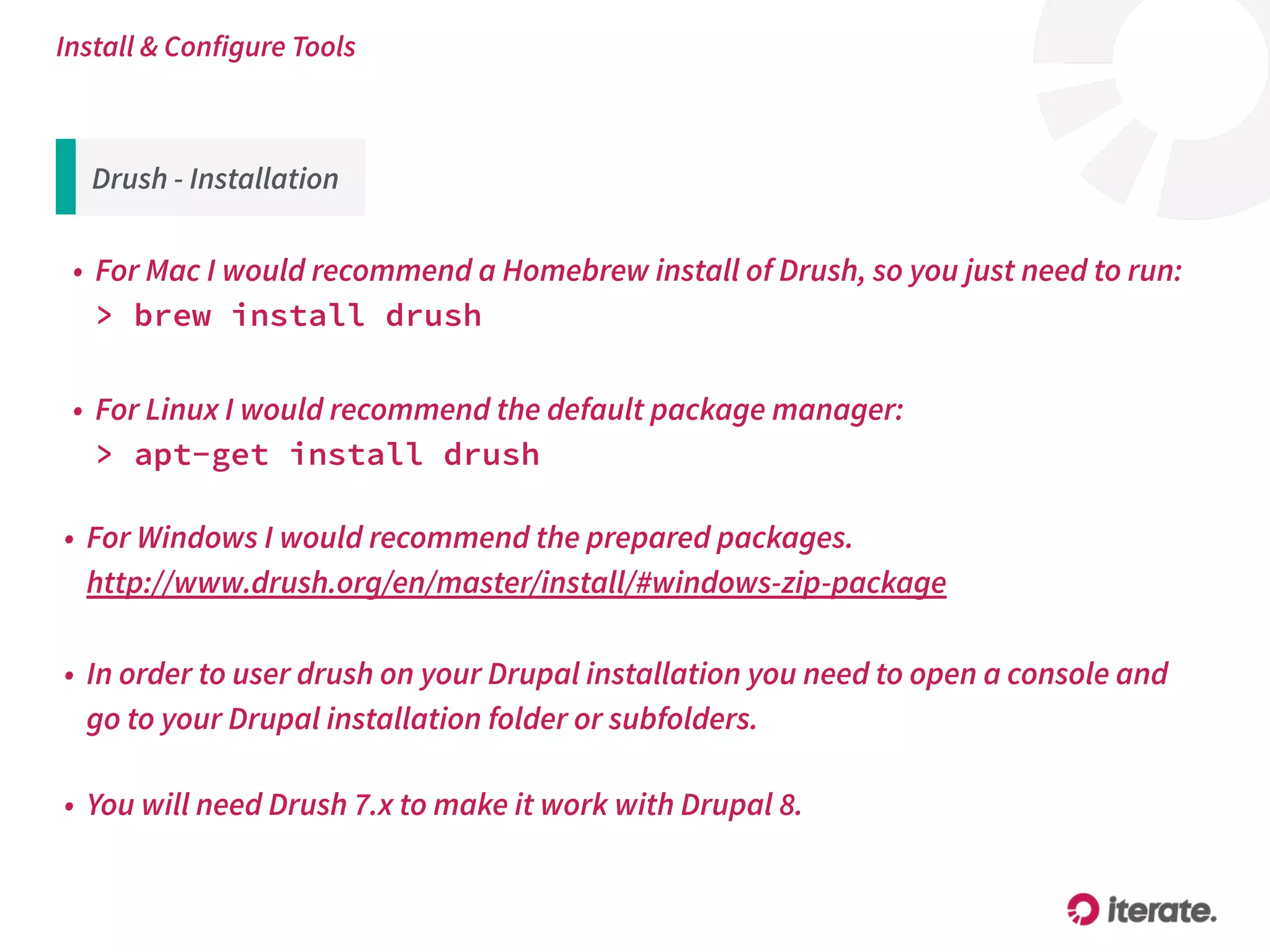 Drush - Installation
• For Mac I would recommend a Homebrew install of Drush, so you just need to run: 
> brew install drush
Install & Configure Tools
• For Windows I would recommend the prepared packages.  
http://www.drush.org/en/master/install/#windows-zip-package
• For Linux I would recommend the default package manager:  
> apt-get install drush
• In order to user drush on your Drupal installation you need to open a console and
go to your Drupal installation folder or subfolders.
• You will need Drush 7.x to make it work with Drupal 8.
 