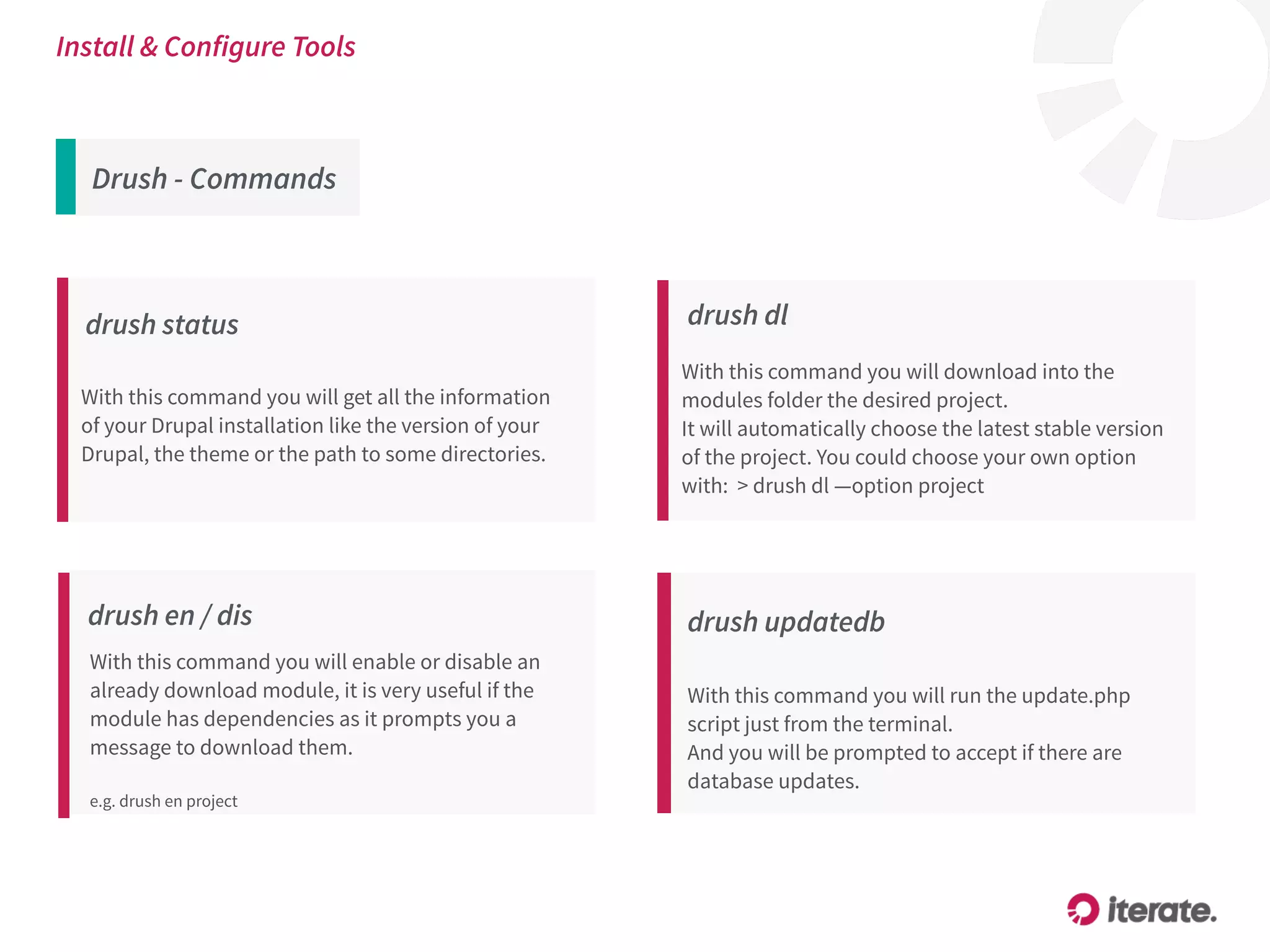 Drush - Commands
Install & Configure Tools
drush status
With this command you will get all the information
of your Drupal installation like the version of your
Drupal, the theme or the path to some directories.
drush en / dis
With this command you will enable or disable an
already download module, it is very useful if the
module has dependencies as it prompts you a
message to download them.
e.g. drush en project
drush updatedb
With this command you will run the update.php
script just from the terminal.
And you will be prompted to accept if there are
database updates.
drush dl
With this command you will download into the
modules folder the desired project.
It will automatically choose the latest stable version
of the project. You could choose your own option
with: > drush dl —option project
 
