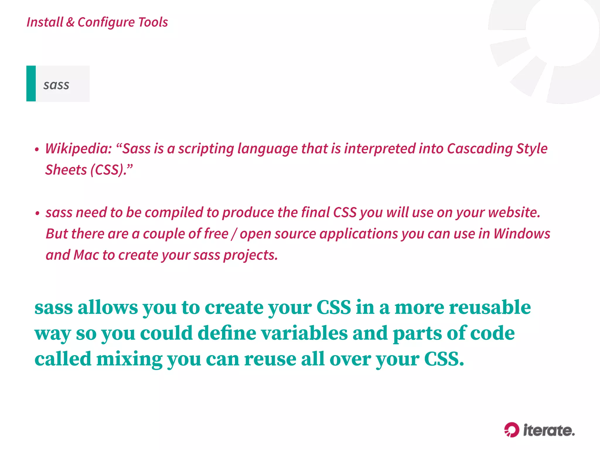 sass
• Wikipedia: “Sass is a scripting language that is interpreted into Cascading Style
Sheets (CSS).”
Install & Configure Tools
• sass need to be compiled to produce the final CSS you will use on your website. 
But there are a couple of free / open source applications you can use in Windows
and Mac to create your sass projects.
sass allows you to create your CSS in a more reusable
way so you could deﬁne variables and parts of code
called mixing you can reuse all over your CSS.
 