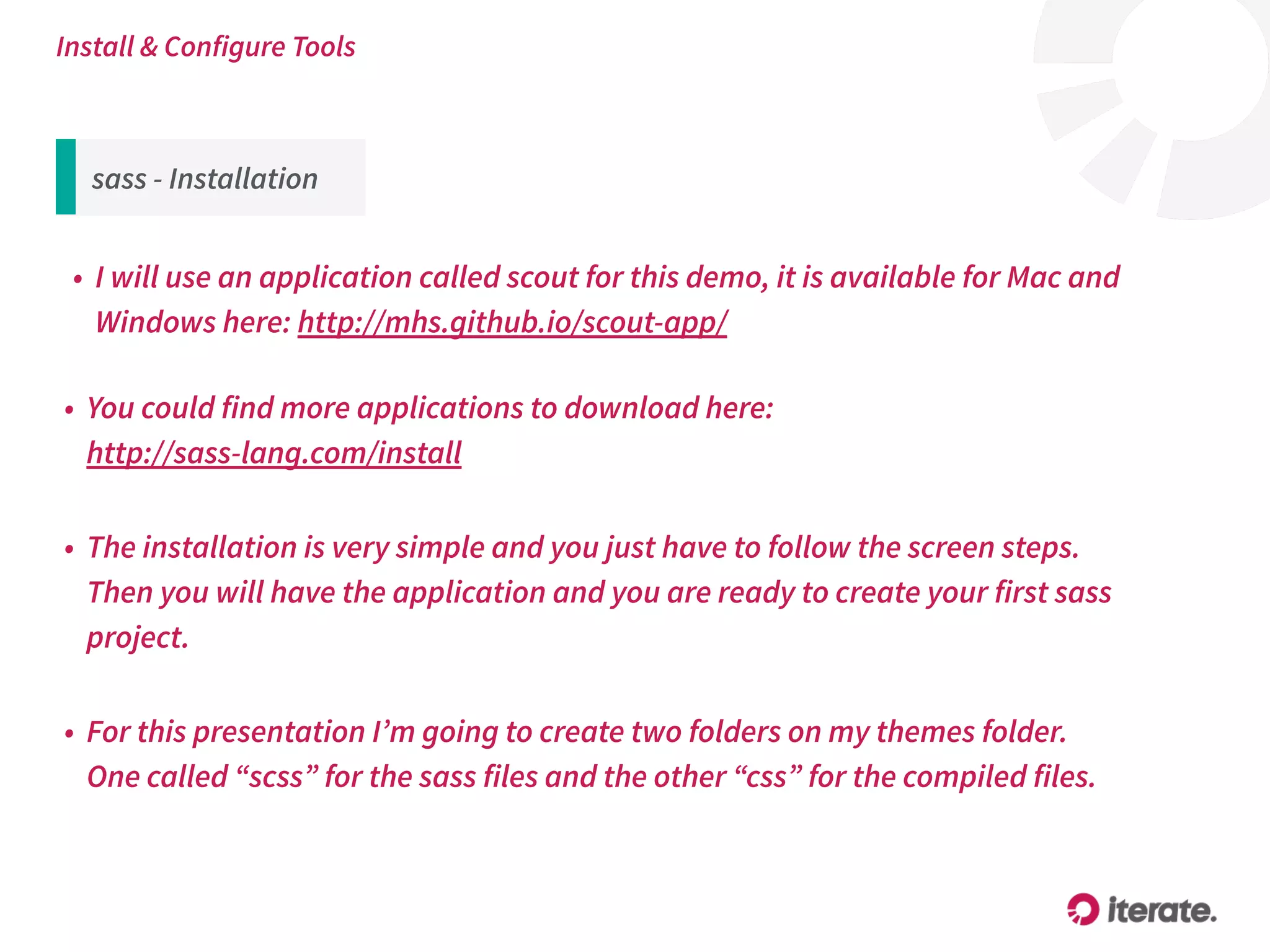 sass - Installation
• I will use an application called scout for this demo, it is available for Mac and
Windows here: http://mhs.github.io/scout-app/
Install & Configure Tools
• You could find more applications to download here:  
http://sass-lang.com/install
• The installation is very simple and you just have to follow the screen steps. 
Then you will have the application and you are ready to create your first sass
project.
• For this presentation I’m going to create two folders on my themes folder. 
One called “scss” for the sass files and the other “css” for the compiled files.
 