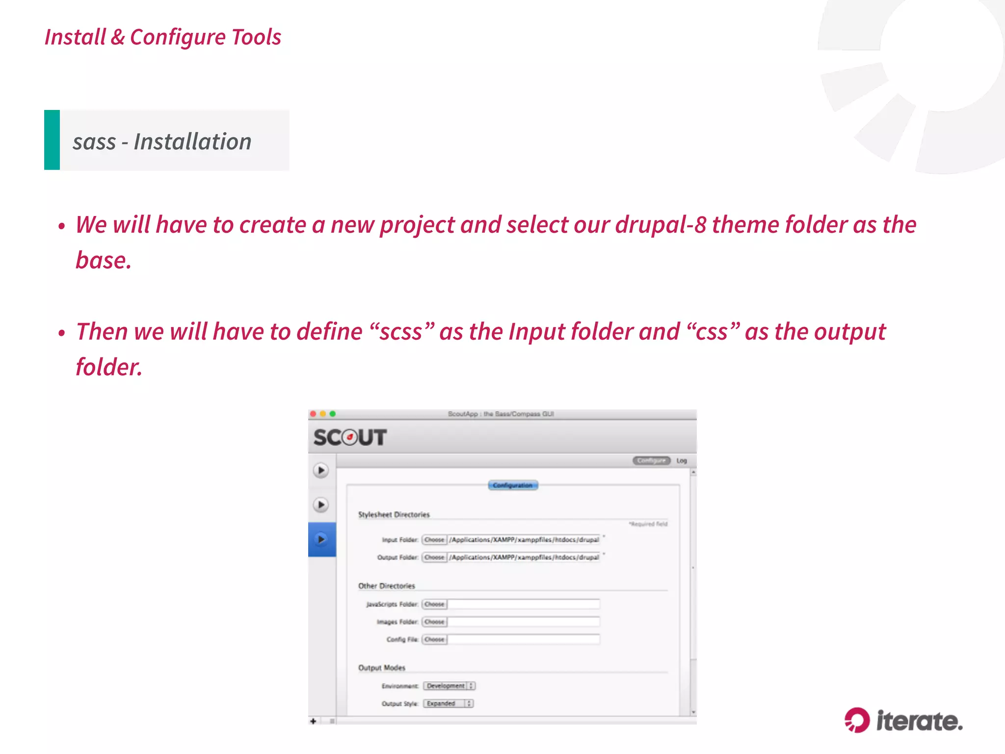 sass - Installation
• We will have to create a new project and select our drupal-8 theme folder as the
base.
• Then we will have to define “scss” as the Input folder and “css” as the output
folder.
Install & Configure Tools
 
