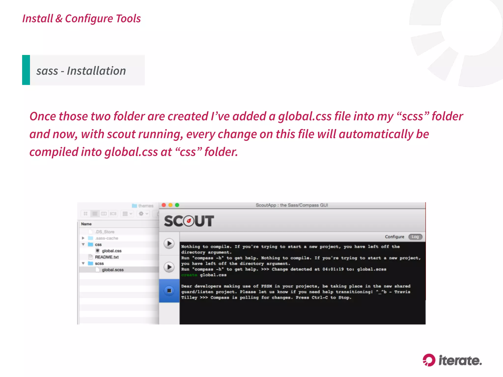 sass - Installation
Once those two folder are created I’ve added a global.css file into my “scss” folder
and now, with scout running, every change on this file will automatically be
compiled into global.css at “css” folder.
Install & Configure Tools
 