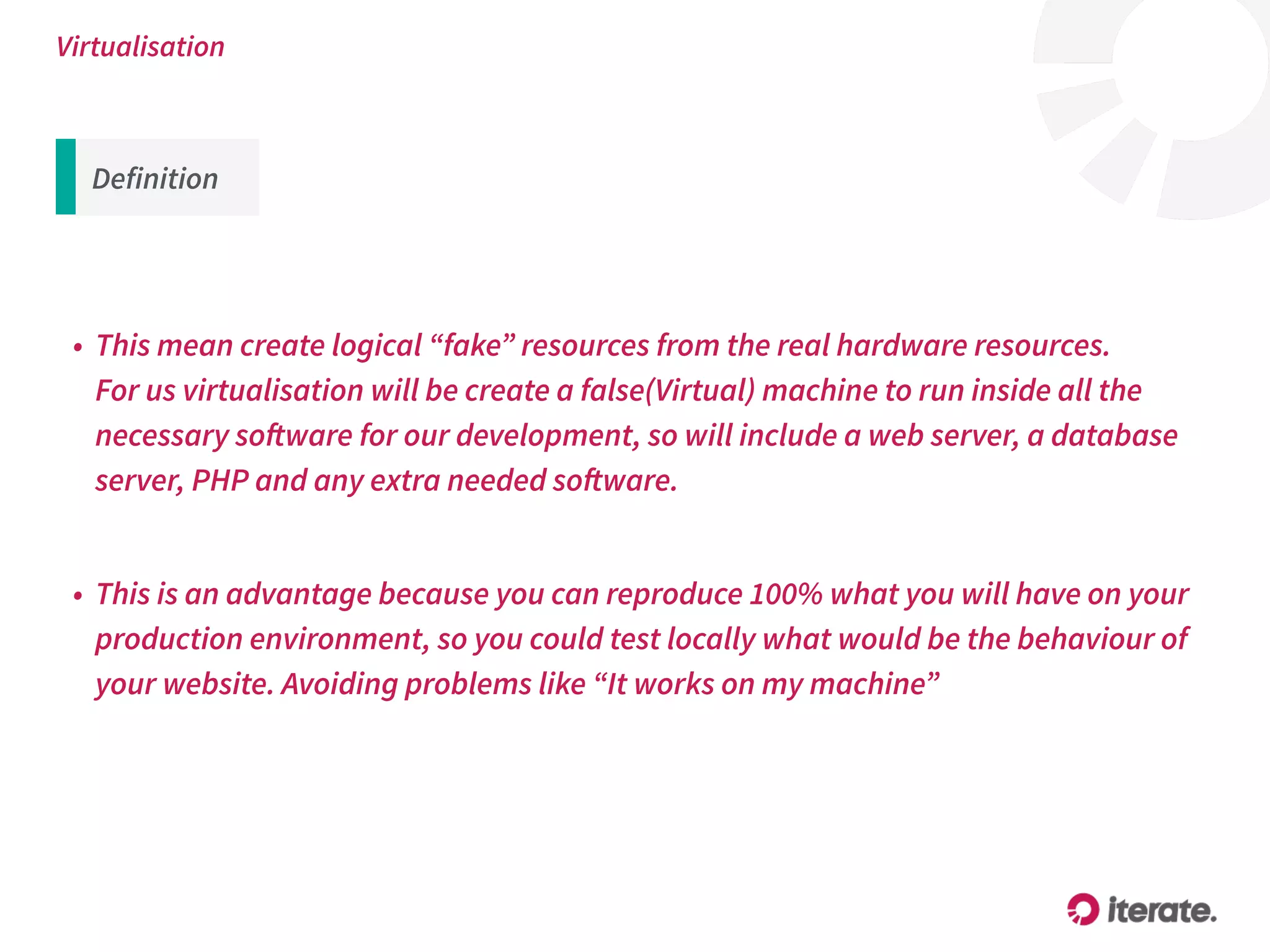 Virtualisation
• This mean create logical “fake” resources from the real hardware resources. 
For us virtualisation will be create a false(Virtual) machine to run inside all the
necessary software for our development, so will include a web server, a database
server, PHP and any extra needed software.
• This is an advantage because you can reproduce 100% what you will have on your
production environment, so you could test locally what would be the behaviour of
your website. Avoiding problems like “It works on my machine”
Definition
 
