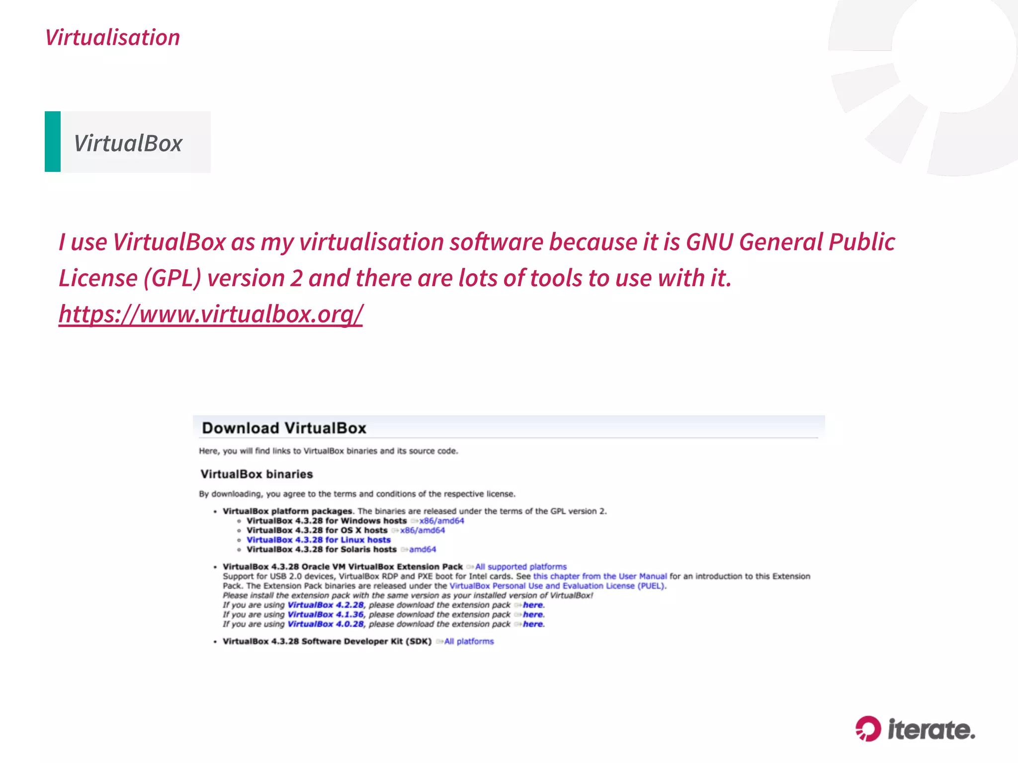 Virtualisation
I use VirtualBox as my virtualisation software because it is GNU General Public
License (GPL) version 2 and there are lots of tools to use with it.
https://www.virtualbox.org/
VirtualBox
 