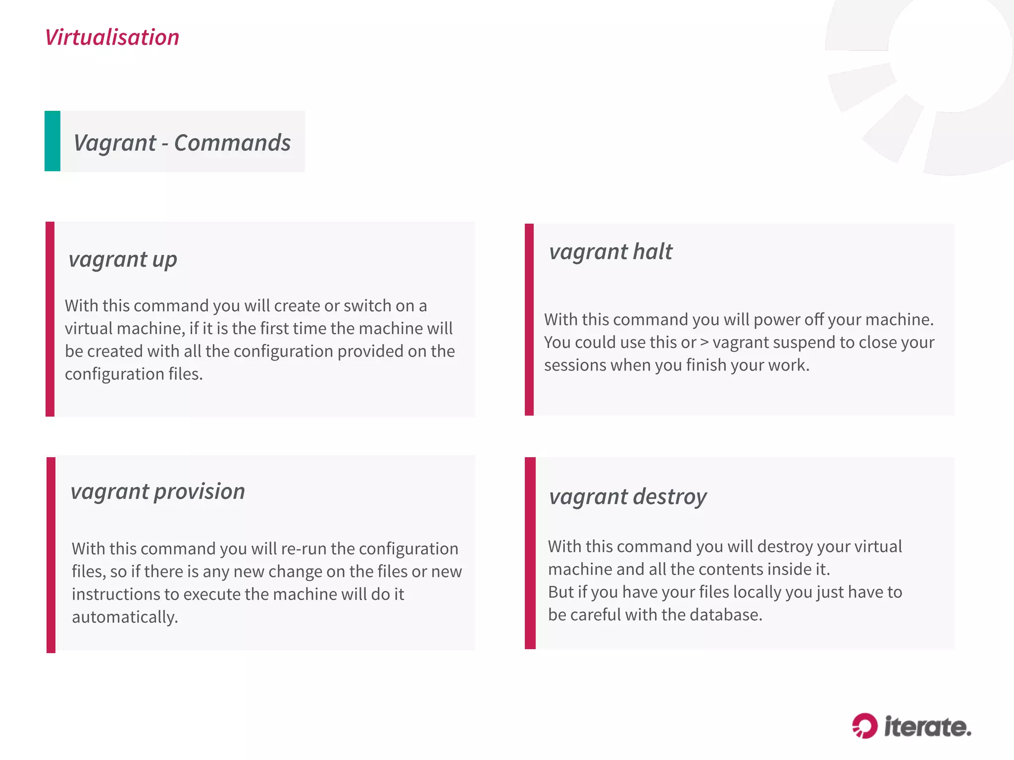 Vagrant - Commands
Virtualisation
vagrant up
With this command you will create or switch on a
virtual machine, if it is the first time the machine will
be created with all the configuration provided on the
configuration files.
vagrant provision
With this command you will re-run the configuration
files, so if there is any new change on the files or new
instructions to execute the machine will do it
automatically.
vagrant destroy
With this command you will destroy your virtual
machine and all the contents inside it.
But if you have your files locally you just have to
be careful with the database.
vagrant halt
With this command you will power oﬀ your machine.
You could use this or > vagrant suspend to close your
sessions when you finish your work.
 