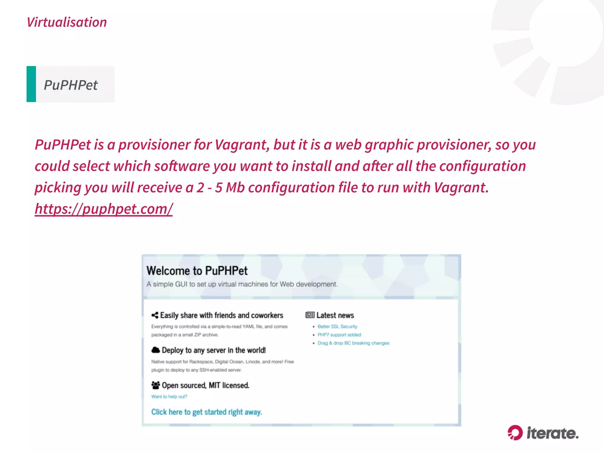 Virtualisation
PuPHPet is a provisioner for Vagrant, but it is a web graphic provisioner, so you
could select which software you want to install and after all the configuration
picking you will receive a 2 - 5 Mb configuration file to run with Vagrant.
https://puphpet.com/
PuPHPet
 