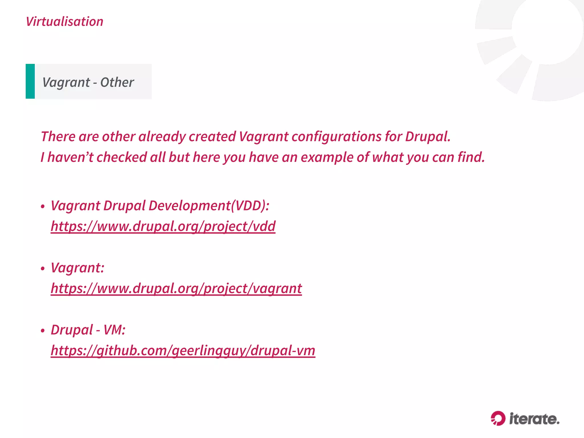 Virtualisation
There are other already created Vagrant configurations for Drupal.
I haven’t checked all but here you have an example of what you can find.
• Vagrant Drupal Development(VDD): 
https://www.drupal.org/project/vdd
• Vagrant: 
https://www.drupal.org/project/vagrant
• Drupal - VM: 
https://github.com/geerlingguy/drupal-vm
Vagrant - Other
 