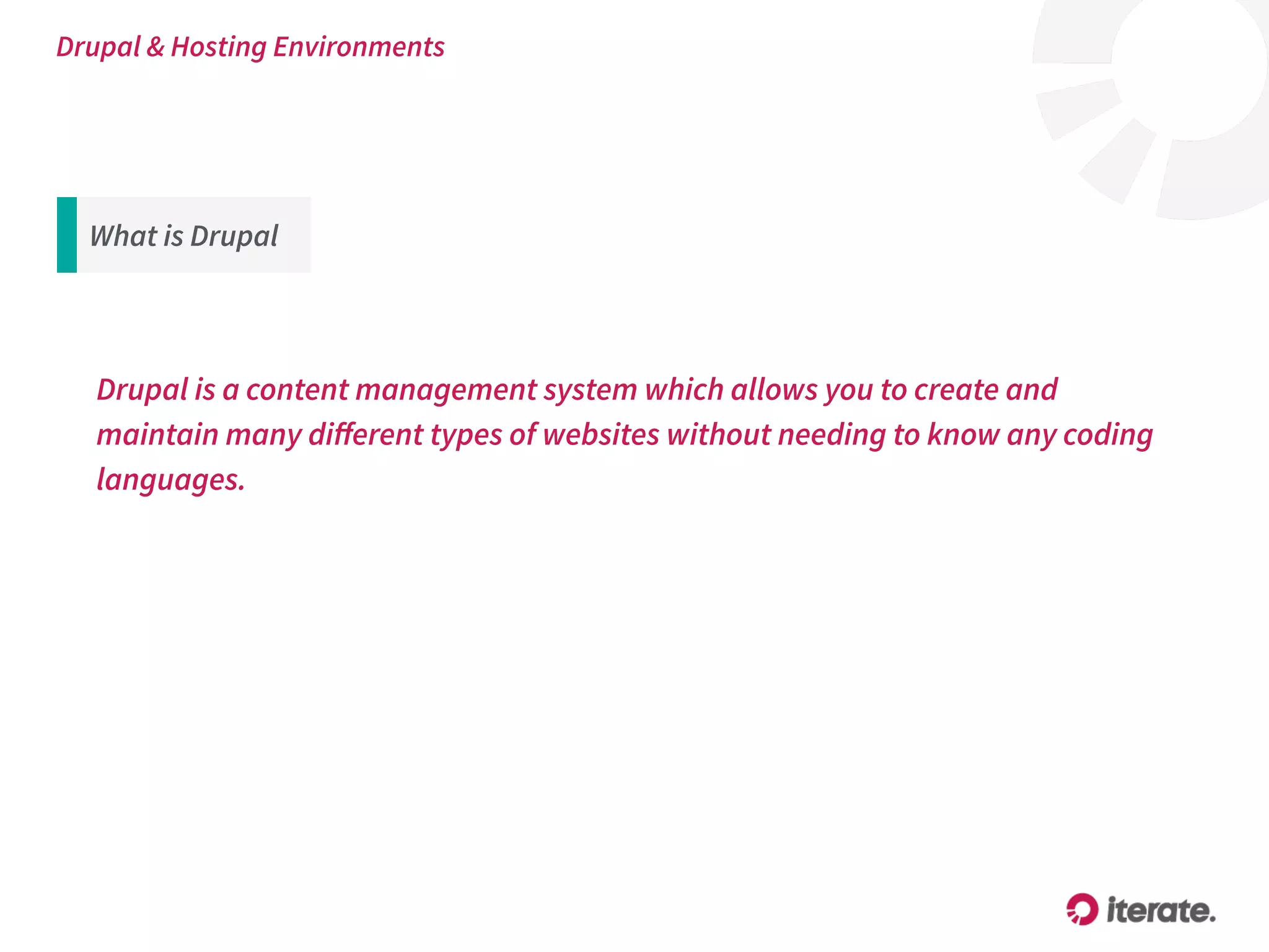 What is Drupal
Drupal is a content management system which allows you to create and
maintain many diﬀerent types of websites without needing to know any coding
languages.
Drupal & Hosting Environments
 