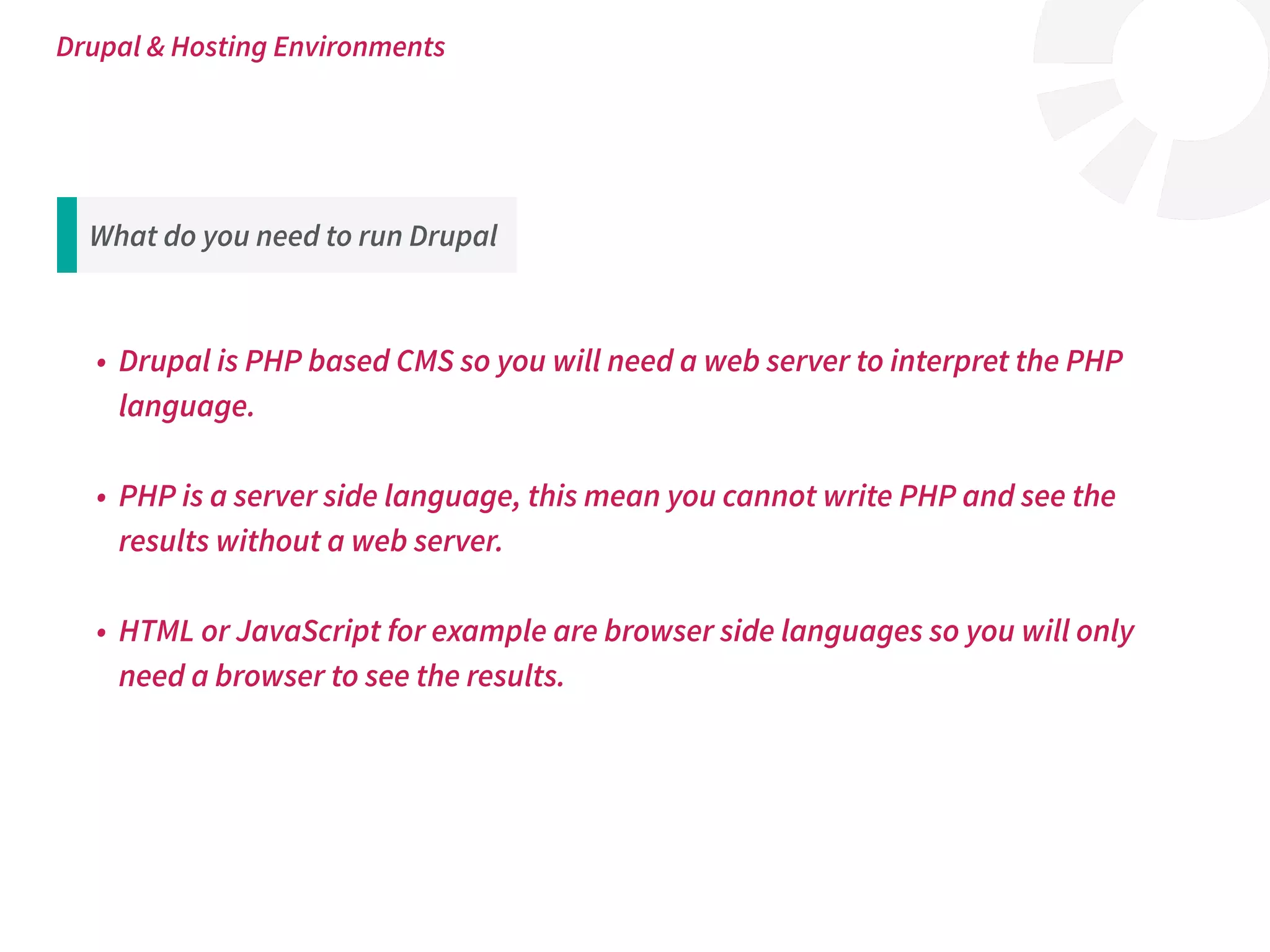 What do you need to run Drupal
• Drupal is PHP based CMS so you will need a web server to interpret the PHP
language.
• PHP is a server side language, this mean you cannot write PHP and see the
results without a web server.
• HTML or JavaScript for example are browser side languages so you will only
need a browser to see the results.
Drupal & Hosting Environments
 